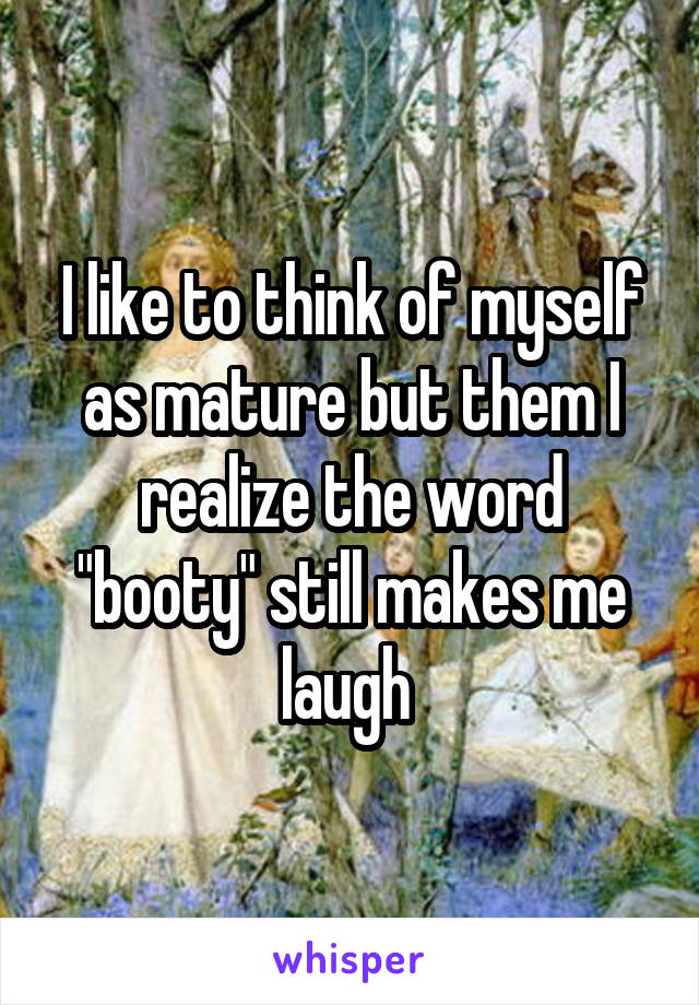 I like to think of myself as mature but them I realize the word "booty" still makes me laugh 