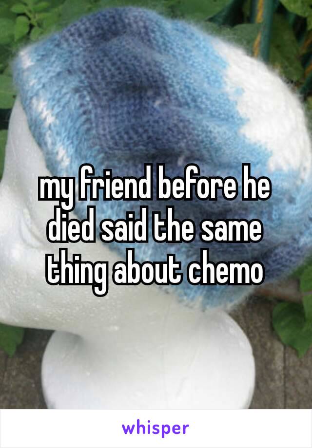 my friend before he died said the same​ thing about chemo