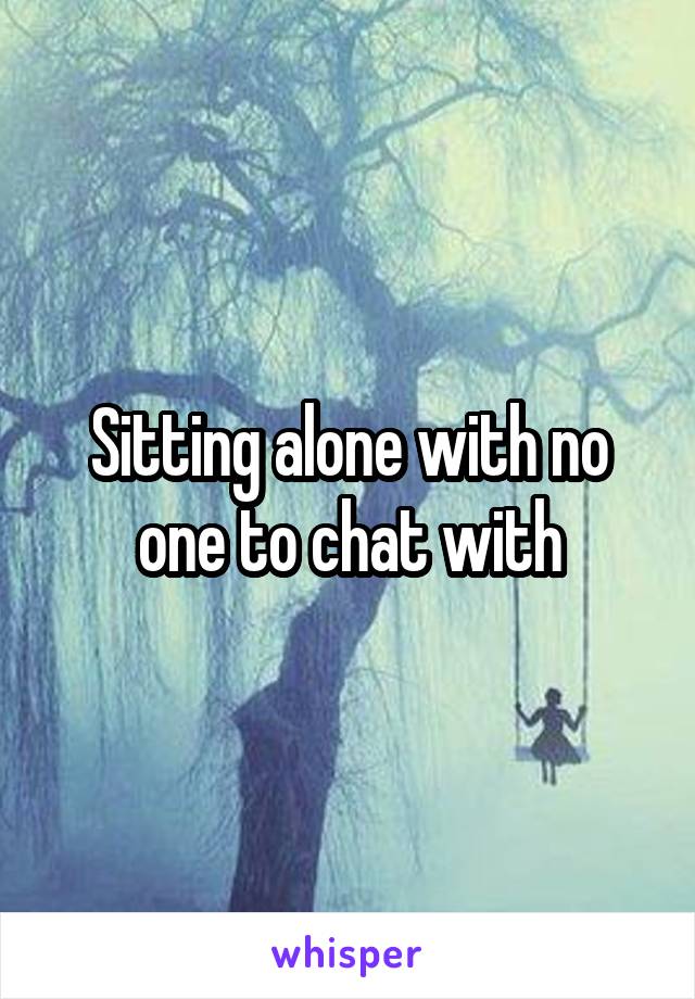 Sitting alone with no one to chat with