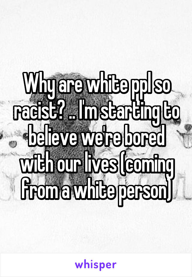 Why are white ppl so racist? .. I'm starting to believe we're bored with our lives (coming from a white person)
