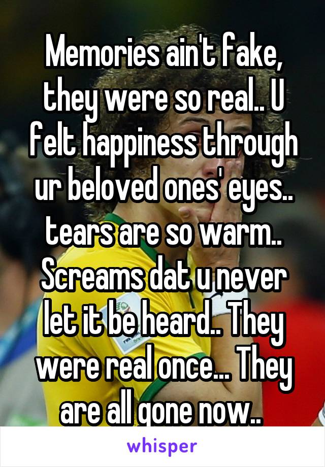 Memories ain't fake, they were so real.. U felt happiness through ur beloved ones' eyes.. tears are so warm.. Screams dat u never let it be heard.. They were real once... They are all gone now.. 