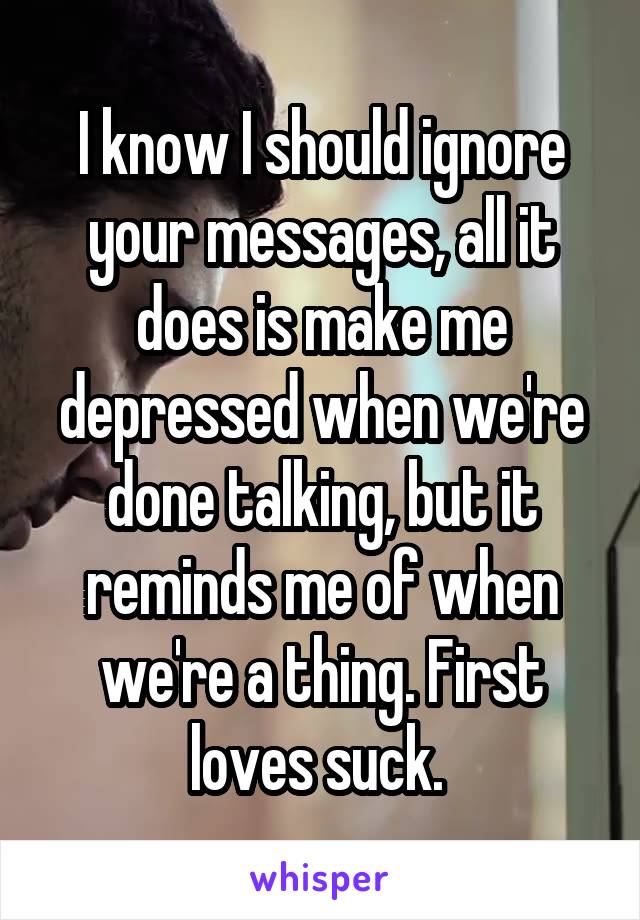 I know I should ignore your messages, all it does is make me depressed when we're done talking, but it reminds me of when we're a thing. First loves suck. 