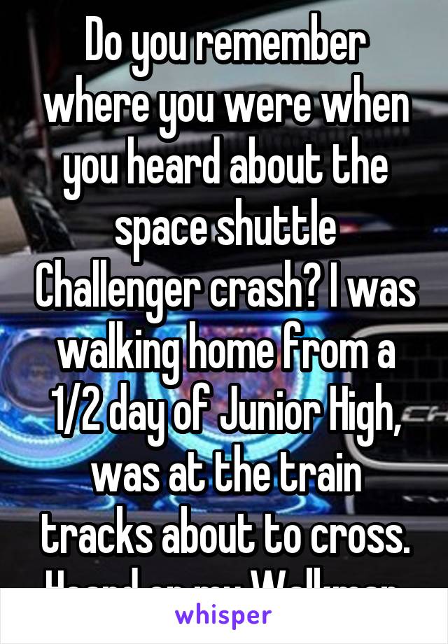 Do you remember where you were when you heard about the space shuttle Challenger crash? I was walking home from a 1/2 day of Junior High, was at the train tracks about to cross. Heard on my Walkman.