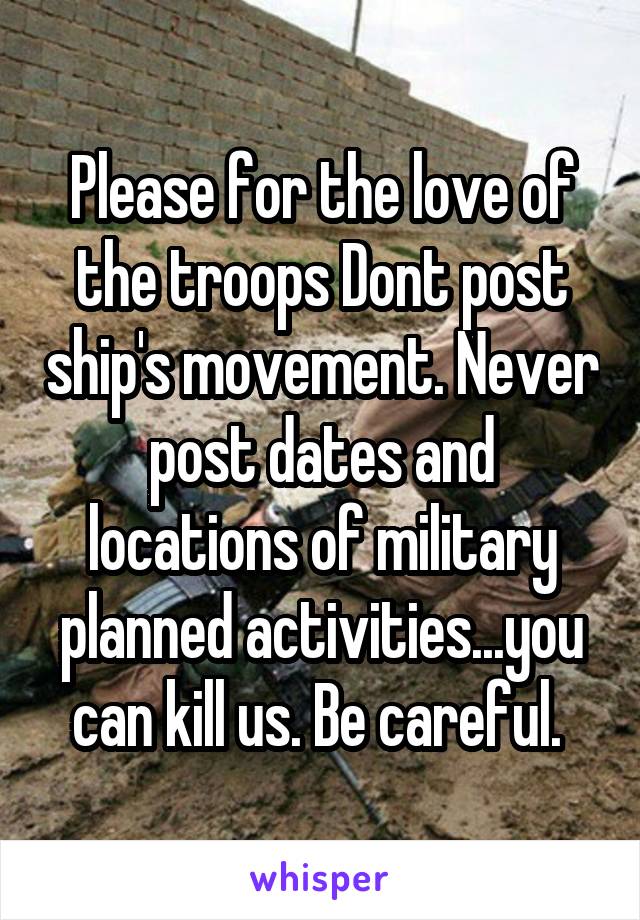 Please for the love of the troops Dont post ship's movement. Never post dates and locations of military planned activities...you can kill us. Be careful. 