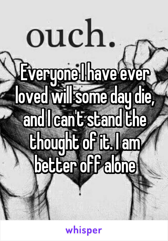 Everyone I have ever loved will some day die, and I can't stand the thought of it. I am better off alone