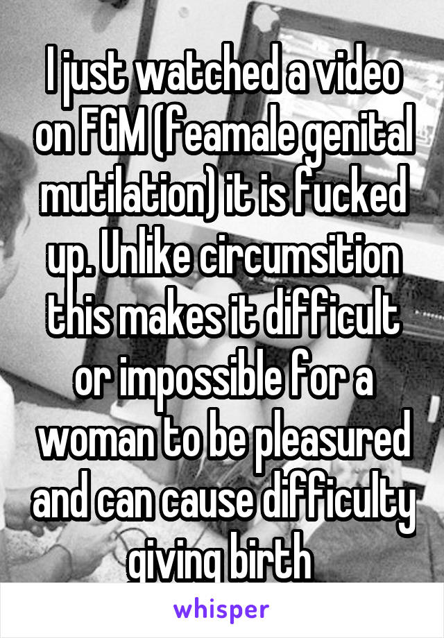 I just watched a video on FGM (feamale genital mutilation) it is fucked up. Unlike circumsition this makes it difficult or impossible for a woman to be pleasured and can cause difficulty giving birth 