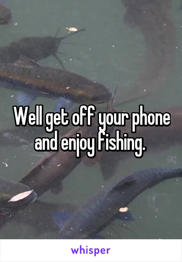 Well get off your phone and enjoy fishing. 