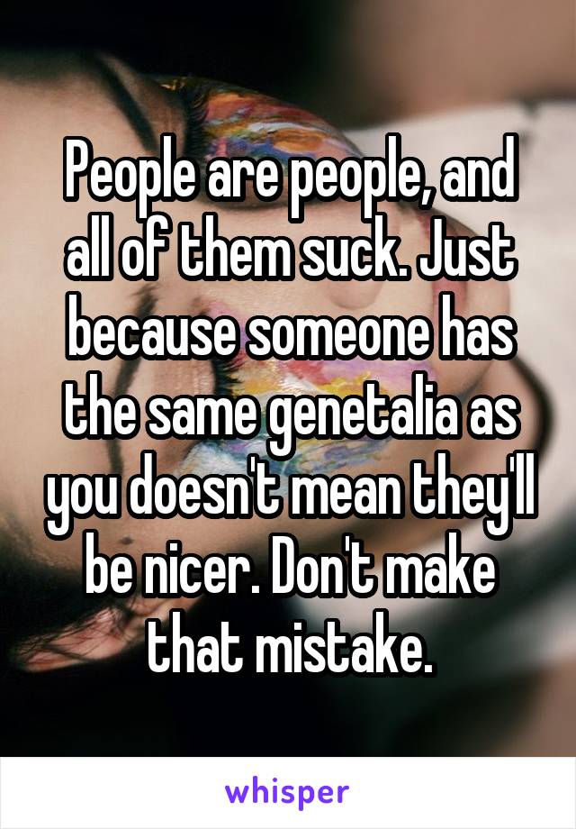 People are people, and all of them suck. Just because someone has the same genetalia as you doesn't mean they'll be nicer. Don't make that mistake.