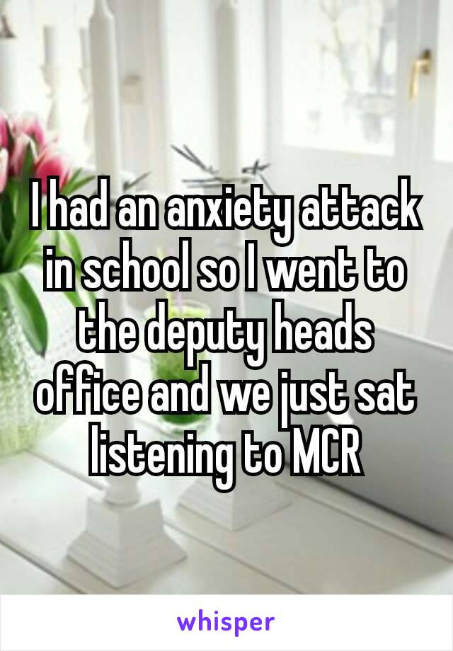 I had an anxiety attack​ in school so I went to the deputy heads office and we just sat listening to MCR