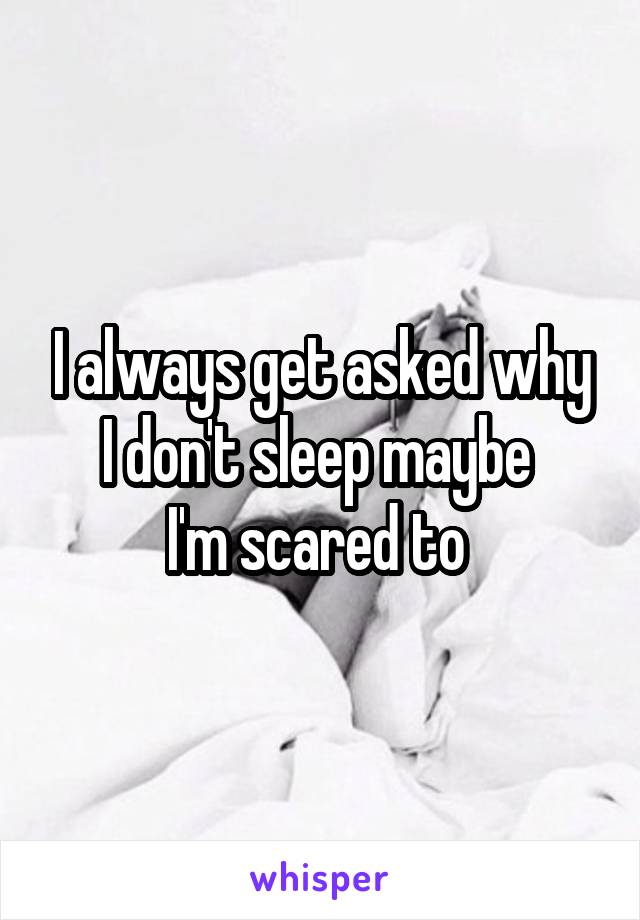I always get asked why I don't sleep maybe 
I'm scared to 
