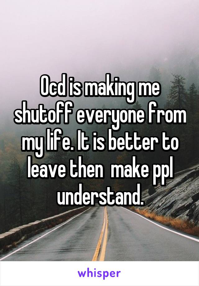 Ocd is making me shutoff everyone from my life. It is better to leave then  make ppl understand.