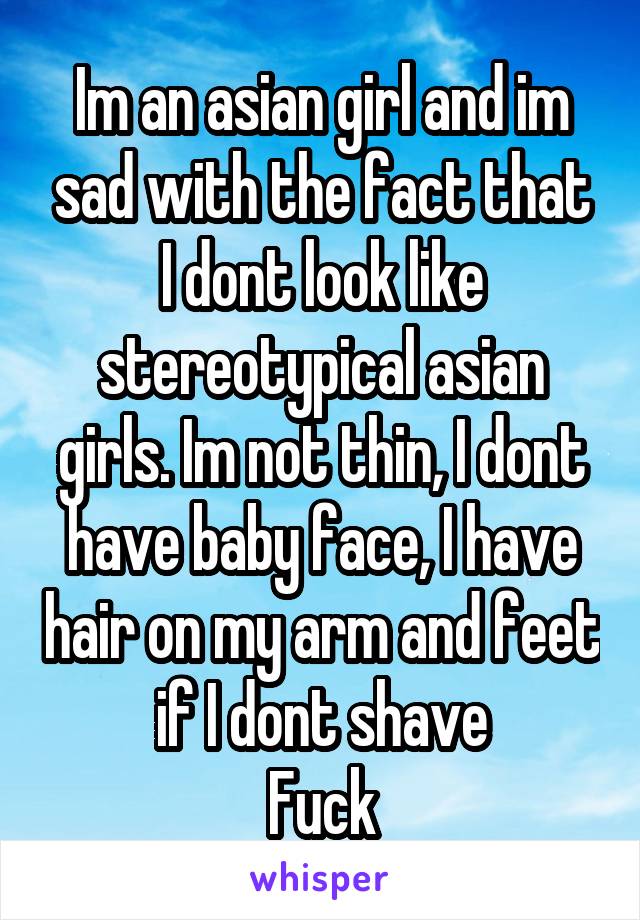 Im an asian girl and im sad with the fact that I dont look like stereotypical asian girls. Im not thin, I dont have baby face, I have hair on my arm and feet if I dont shave
Fuck