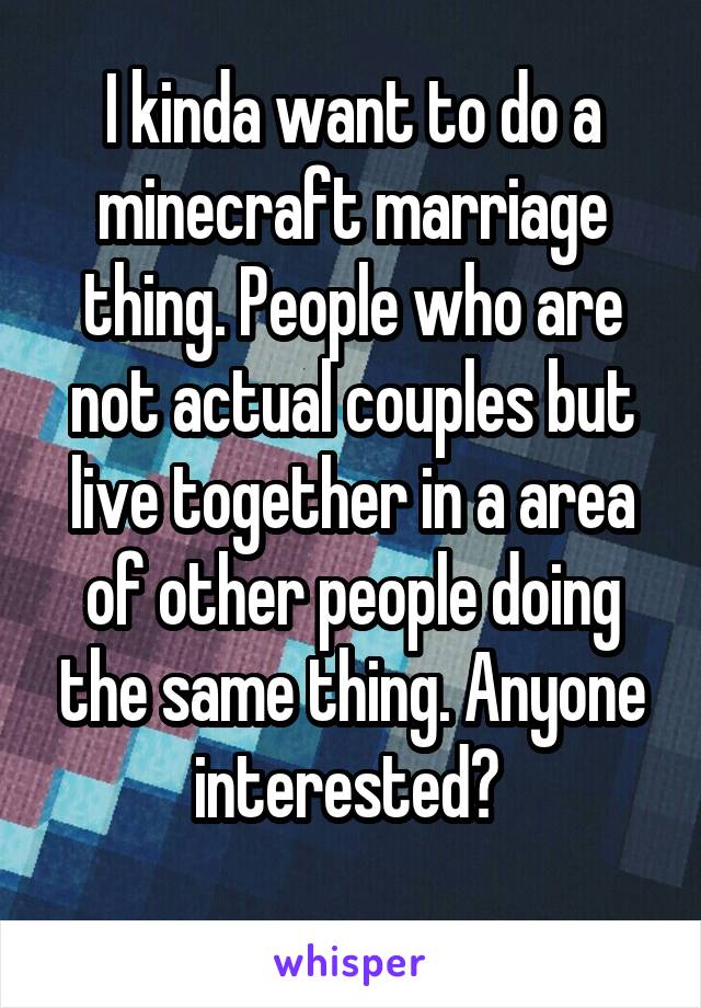 I kinda want to do a minecraft marriage thing. People who are not actual couples but live together in a area of other people doing the same thing. Anyone interested? 
