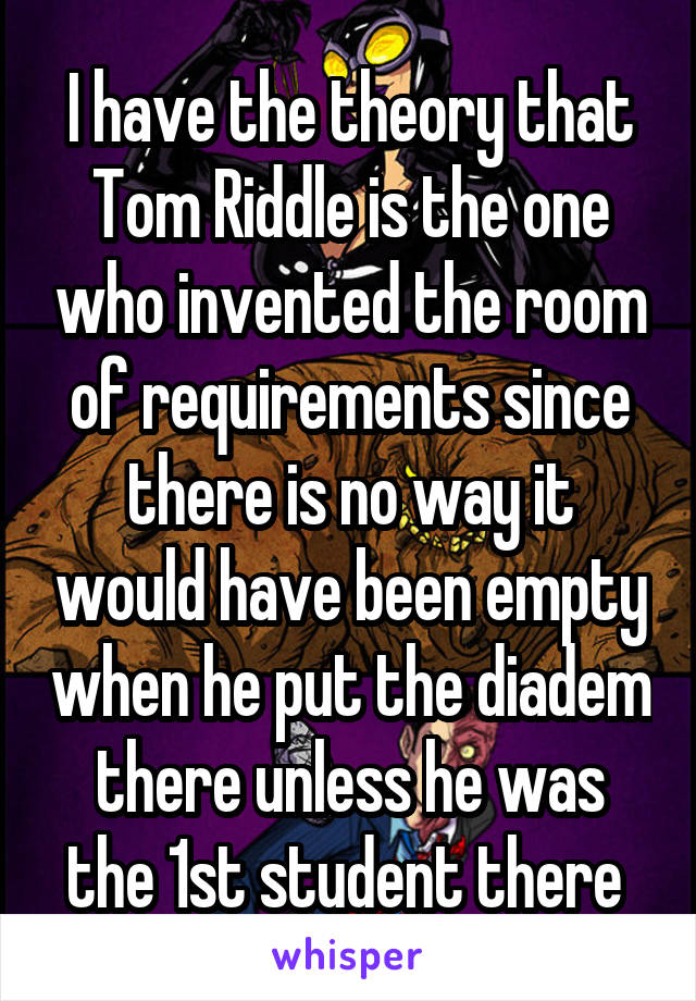I have the theory that Tom Riddle is the one who invented the room of requirements since there is no way it would have been empty when he put the diadem there unless he was the 1st student there 
