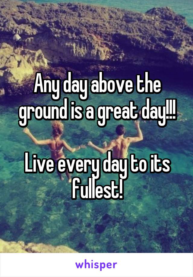 Any day above the ground is a great day!!!

Live every day to its fullest!