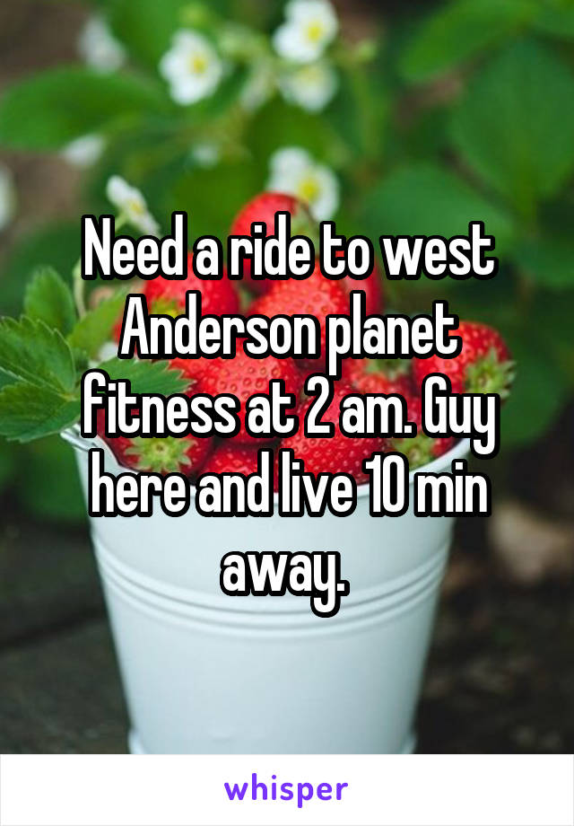 Need a ride to west Anderson planet fitness at 2 am. Guy here and live 10 min away. 