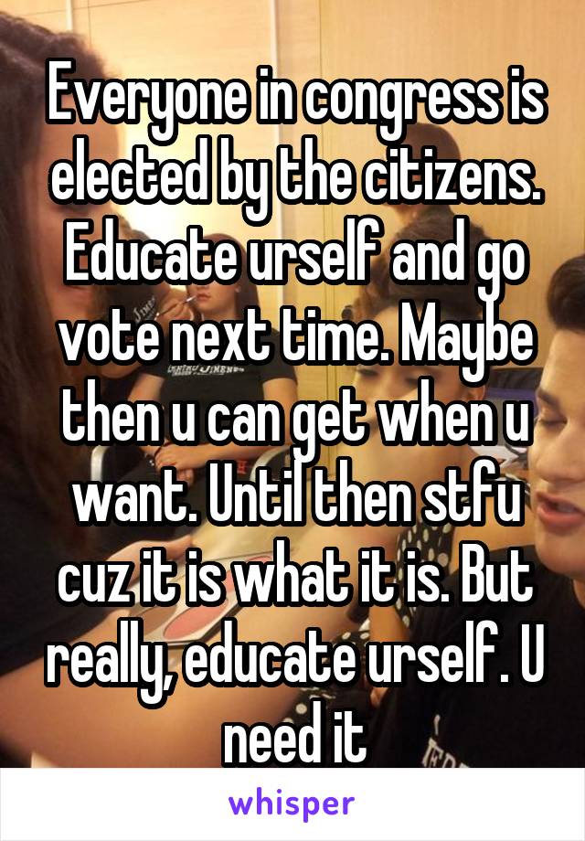Everyone in congress is elected by the citizens. Educate urself and go vote next time. Maybe then u can get when u want. Until then stfu cuz it is what it is. But really, educate urself. U need it