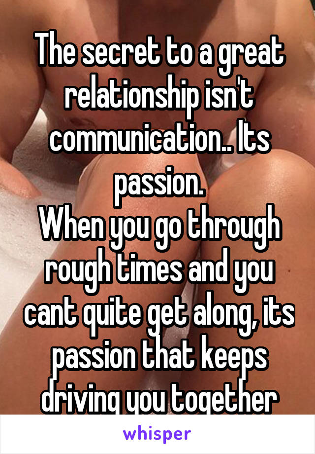 The secret to a great relationship isn't communication.. Its passion.
When you go through rough times and you cant quite get along, its passion that keeps driving you together