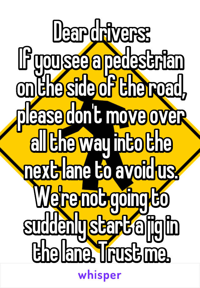 Dear drivers:
If you see a pedestrian on the side of the road, please don't move over all the way into the next lane to avoid us. We're not going to suddenly start a jig in the lane. Trust me.