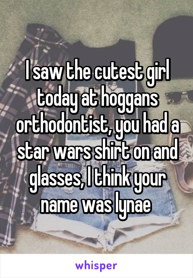 I saw the cutest girl today at hoggans orthodontist, you had a star wars shirt on and glasses, I think your name was lynae 