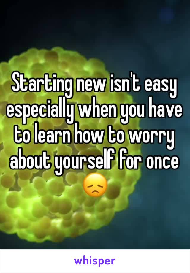 Starting new isn't easy especially when you have to learn how to worry about yourself for once 😞