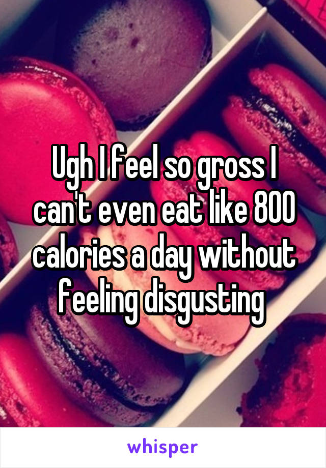 Ugh I feel so gross I can't even eat like 800 calories a day without feeling disgusting 