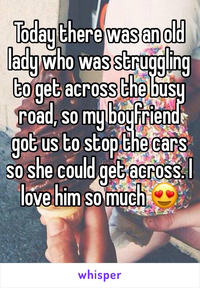 Today there was an old lady who was struggling to get across the busy road, so my boyfriend got us to stop the cars so she could get across. I love him so much 😍