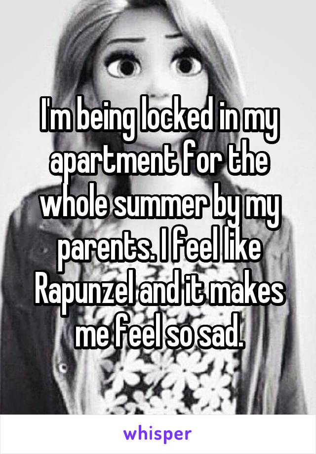 I'm being locked in my apartment for the whole summer by my parents. I feel like Rapunzel and it makes me feel so sad.
