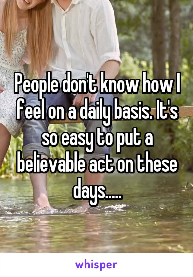 People don't know how I feel on a daily basis. It's so easy to put a believable act on these days.....