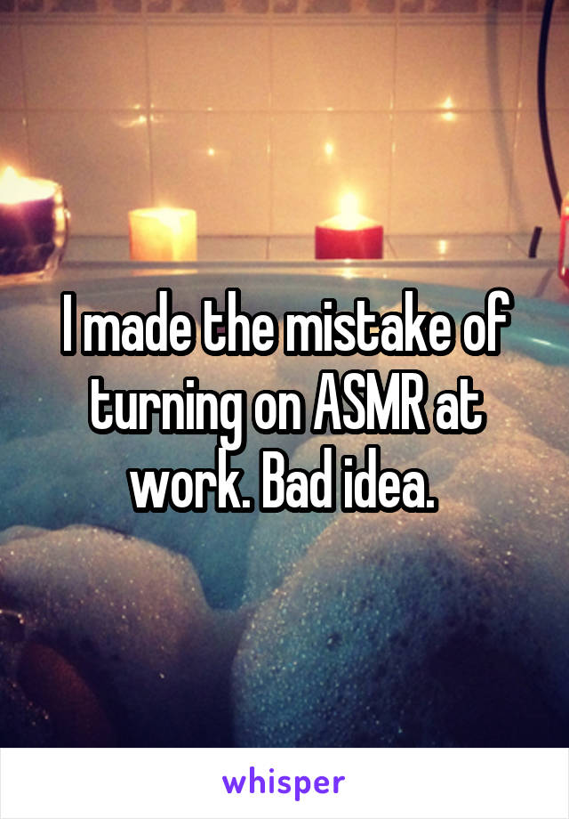 I made the mistake of turning on ASMR at work. Bad idea. 