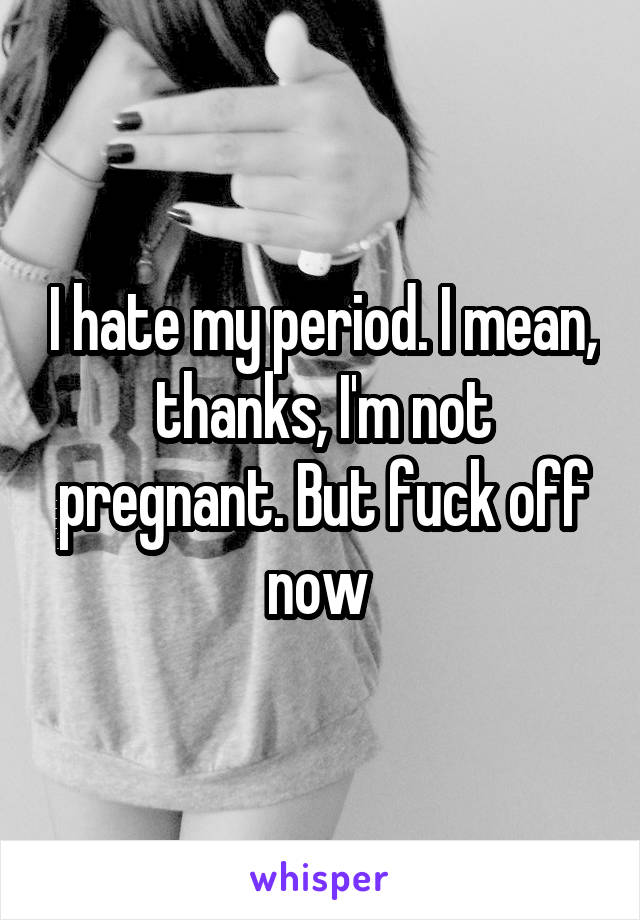 I hate my period. I mean, thanks, I'm not pregnant. But fuck off now 