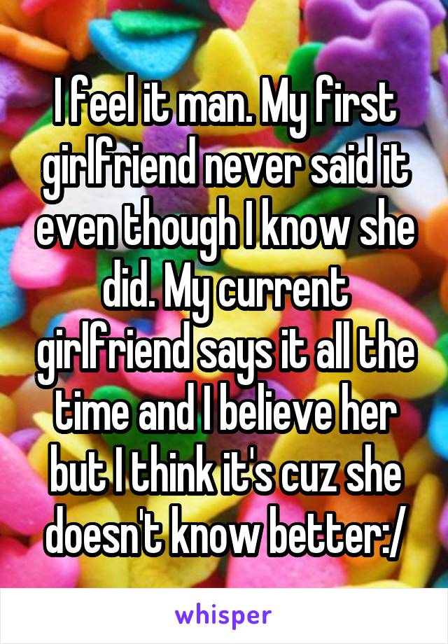 I feel it man. My first girlfriend never said it even though I know she did. My current girlfriend says it all the time and I believe her but I think it's cuz she doesn't know better:/
