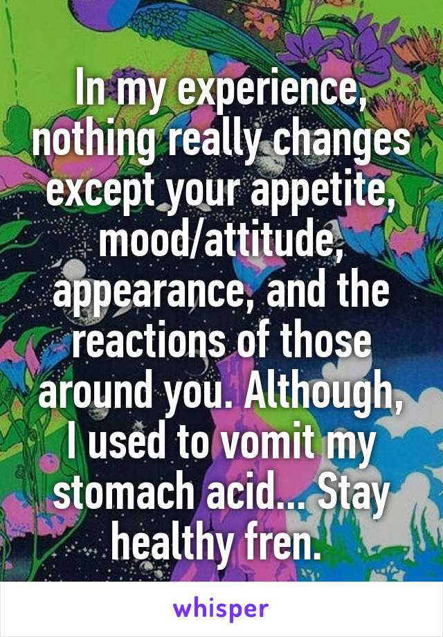 In my experience, nothing really changes except your appetite, mood/attitude, appearance, and the reactions of those around you. Although, I used to vomit my stomach acid... Stay healthy fren. 