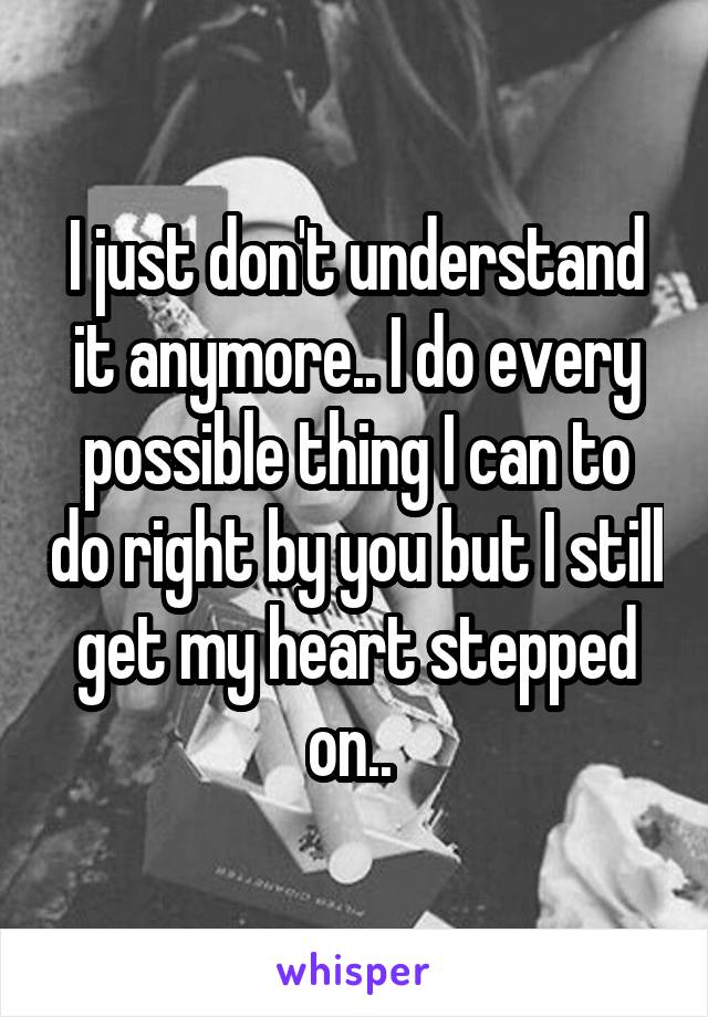 I just don't understand it anymore.. I do every possible thing I can to do right by you but I still get my heart stepped on.. 