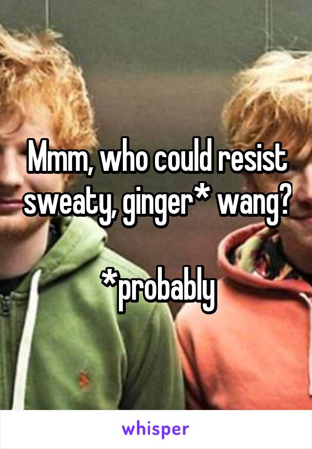 Mmm, who could resist sweaty, ginger* wang?

*probably