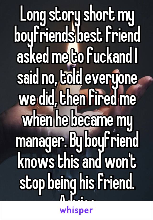 Long story short my boyfriends best friend asked me to fuckand I said no, told everyone we did, then fired me when he became my manager. By boyfriend knows this and won't stop being his friend. Advice