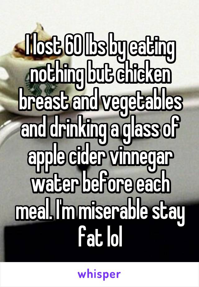 I lost 60 lbs by eating nothing but chicken breast and vegetables and drinking a glass of apple cider vinnegar water before each meal. I'm miserable stay fat lol