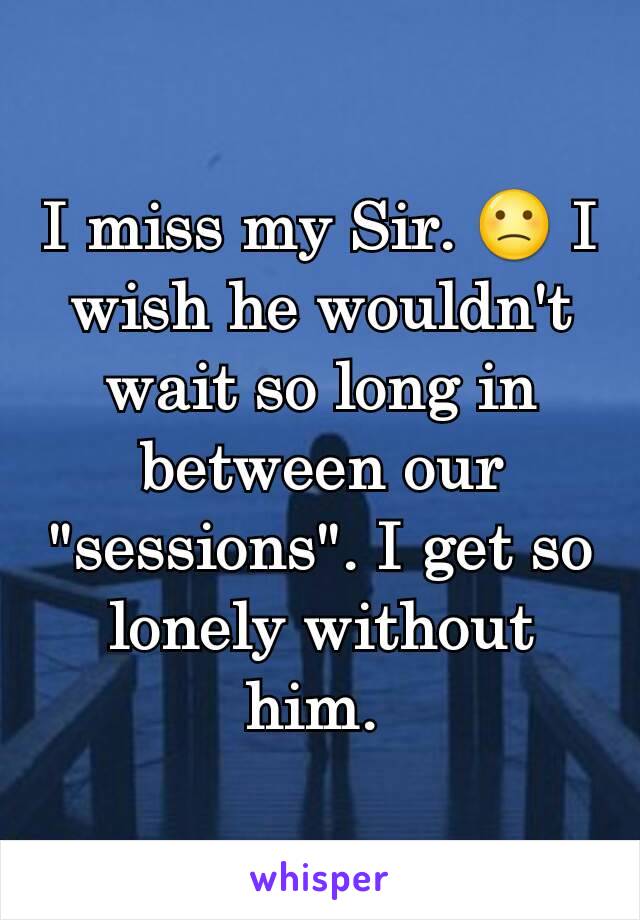 I miss my Sir. 🙁 I wish he wouldn't wait so long in between our "sessions". I get so lonely without him. 