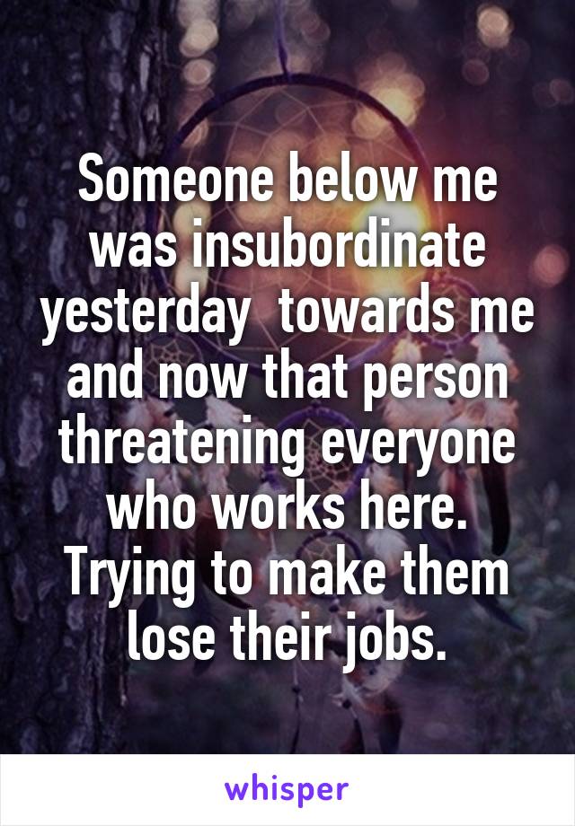 Someone below me was insubordinate yesterday  towards me and now that person threatening everyone who works here. Trying to make them lose their jobs.