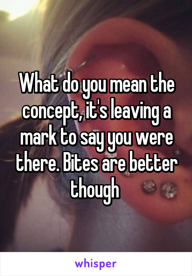 What do you mean the concept, it's leaving a mark to say you were there. Bites are better though 