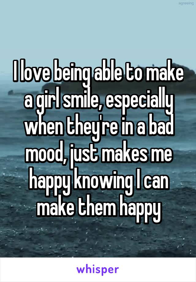 I love being able to make a girl smile, especially when they're in a bad mood, just makes me happy knowing I can make them happy