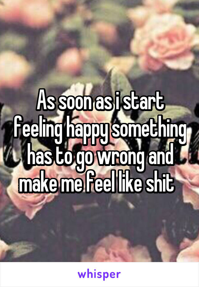 As soon as i start feeling happy something has to go wrong and make me feel like shit  