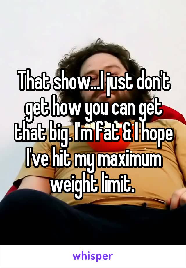 That show...I just don't get how you can get that big. I'm fat & I hope I've hit my maximum weight limit. 
