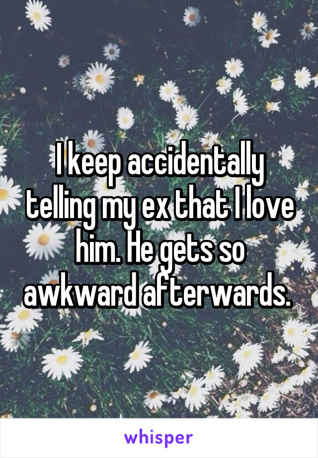 I keep accidentally telling my ex that I love him. He gets so awkward afterwards. 