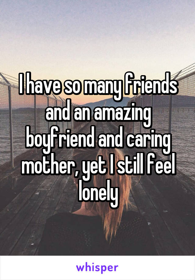 I have so many friends and an amazing boyfriend and caring mother, yet I still feel lonely