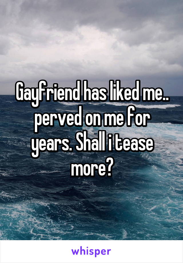 Gayfriend has liked me.. perved on me for years. Shall i tease more?