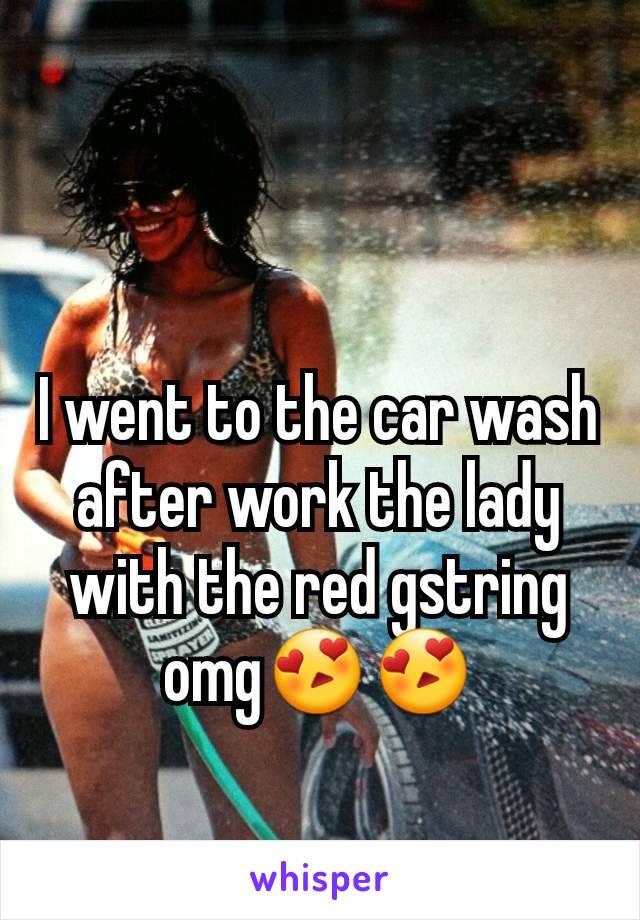 I went to the car wash after work the lady with the red gstring omg😍😍