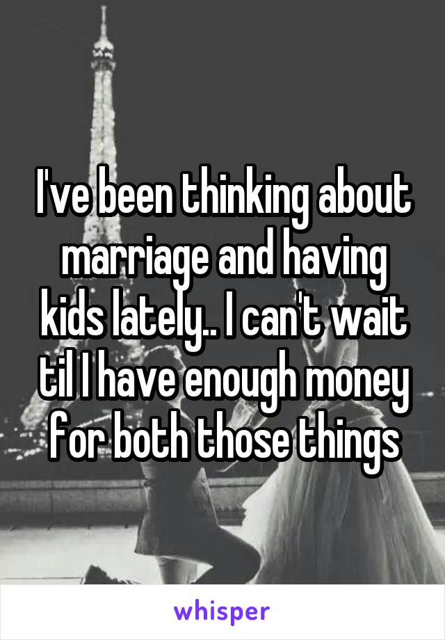 I've been thinking about marriage and having kids lately.. I can't wait til I have enough money for both those things