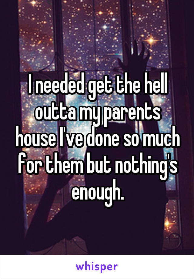 I needed get the hell outta my parents house I've done so much for them but nothing's enough.