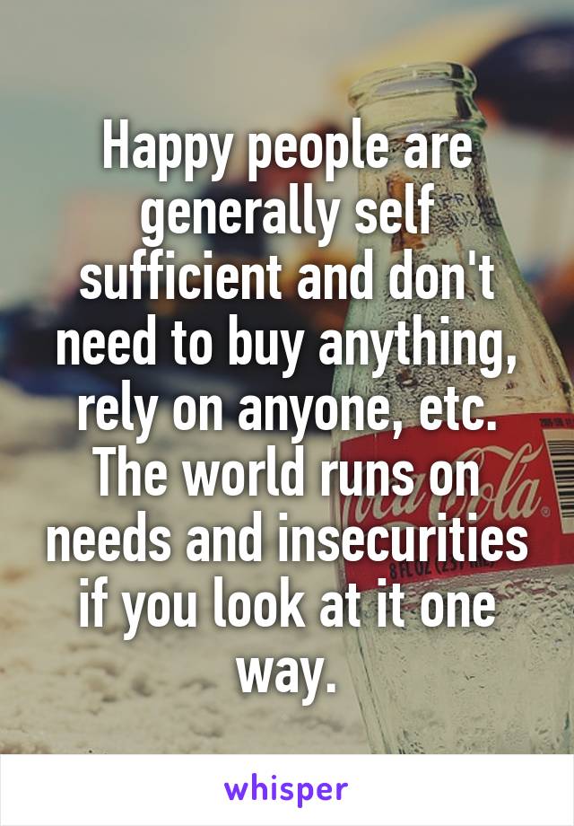 Happy people are generally self sufficient and don't need to buy anything, rely on anyone, etc. The world runs on needs and insecurities if you look at it one way.